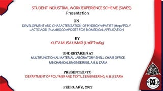 STUDENT INDUSTRIALWORK EXPERIENCESCHEME (SIWES)
FEBRUARY, 2022
MULTIFUNCTIONAL MATERIAL LABORATORY,SHELL CHAIR OFFICE,
MECHANICAL ENGINEERING, A.B.U ZARIA
Presentation
BY
KUTA MUSA UMAR (U16PT1065)
ON
PRESENTED TO
DEVELOPMENT AND CHARACTERIZATION OF HYDROXYAPATITE (HAp)/ POLY
LACTIC ACID (PLA) BIOCOMPOSITE FOR BIOMEDICAL APPLICATION
UNDERTAKEN AT
DEPARTMENT OF POLYMER AND TEXTILE ENGINEERING, A.B.U ZARIA
 