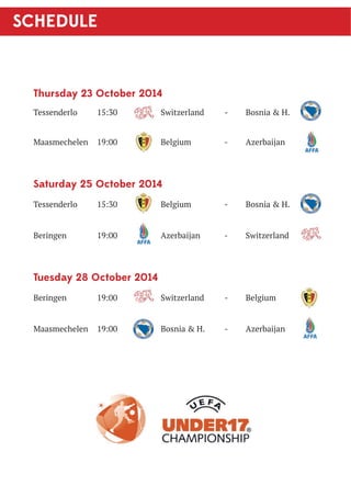 SCHEDULE 
Thursday 23 October 2014 
Tessenderlo 15:30 Switzerland - Bosnia  H. 
Maasmechelen 19:00 Belgium - Azerbaijan 
Saturday 25 October 2014 
Tessenderlo 15:30 Belgium - Bosnia  H. 
Beringen 19:00 Azerbaijan - Switzerland 
Tuesday 28 October 2014 
Beringen 19:00 Switzerland - Belgium 
Maasmechelen 19:00 Bosnia  H. - Azerbaijan 
 