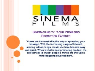 SINEMAFILMS.TV: YOUR PROMISING
PROMOTION PARTNER
Videos are the most effective way of spreading your
message. With the increasing usage of Internet,
sharing videos, blogs, music, etc have become easy
and quick. When we talk about promoting product, the
easiest way to impact people’s minds are through a
mind-boggling advertisement.
 