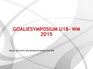 GOALIESYMPOSIUM U18- WM
2015 
Datum: April 2015, Alex Reinhard & Andrea Zryd SIHF
 
