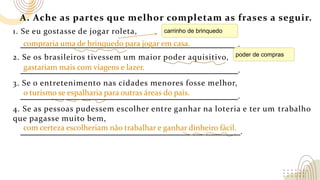 A. Ache as partes que melhor completam as frases a seguir.
1. Se eu gostasse de jogar roleta,
.
2. Se os brasileiros tivessem um maior poder aquisitivo,
.
3. Se o entretenimento nas cidades menores fosse melhor,
.
4. Se as pessoas pudessem escolher entre ganhar na loteria e ter um trabalho
que pagasse muito bem,
.
compraria uma de brinquedo para jogar em casa.
gastariam mais com viagens e lazer.
o turismo se espalharia para outras áreas do país.
com certeza escolheriam não trabalhar e ganhar dinheiro fácil.
carrinho de brinquedo
poder de compras
 