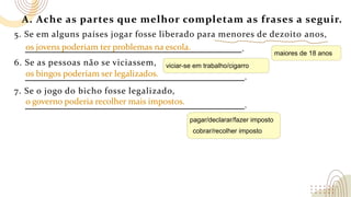 A. Ache as partes que melhor completam as frases a seguir.
5. Se em alguns países jogar fosse liberado para menores de dezoito anos,
.
6. Se as pessoas não se viciassem,
.
7. Se o jogo do bicho fosse legalizado,
.
os bingos poderiam ser legalizados.
o governo poderia recolher mais impostos.
os jovens poderiam ter problemas na escola.
maiores de 18 anos
viciar-se em trabalho/cigarro
pagar/declarar/fazer imposto
cobrar/recolher imposto
 