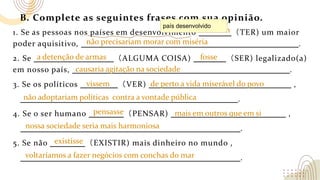 B. Complete as seguintes frases com sua opinião.
1. Se as pessoas nos países em desenvolvimento （TER) um maior
poder aquisitivo, .
2. Se （ALGUMA COISA) （SER) legalizado(a)
em nosso país, .
3. Se os políticos （VER) ,
.
4. Se o ser humano （PENSAR) ,
.
5. Se não （EXISTIR) mais dinheiro no mundo ,
.
não precisariam morar com miséria
tivessem
não adoptariam políticas contra a vontade pública
nossa sociedade seria mais harmoniosa
a detenção de armas fosse
causaria agitação na sociedade
vissem de perto a vida miserável do povo
pensasse mais em outros que em si
país desenvolvido
existisse
voltaríamos a fazer negócios com conchas do mar
 