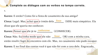 A. Complete os diálogos com os verbos no tempo correto.
1.
Karen: E então? Como foi a festa de casamento da sua amiga?
Cissa: Legal. Mas, achei que o irmão dela （SER) mais simpático. Ela
disse que ele queria me conhecer.
Karen: Pensei que ele já te （CONHECER).
Cissa: Não. Eu tinha medo que ele não （IR) com a minha cara,
então resolvi fugir do encontro com ele. Mas, no casamento não pude escapar.
Karen: E no final das contas você é que não foi com a cara dele. Engracado.
fosse
conhecesse
fosse
 
