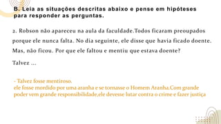 B. Leia as situações descritas abaixo e pense em hipóteses
para responder as perguntas.
2. Robson não apareceu na aula da faculdade.Todos ficaram preoupados
porque ele nunca falta. No dia seguinte, ele disse que havia ficado doente.
Mas, não ficou. Por que ele faltou e mentiu que estava doente?
Talvez ...
- Talvez fosse mentiroso.
ele fosse mordido por uma aranha e se tornasse o Homem Aranha.Com grande
poder vem grande responsibilidade,ele devesse lutar contra o crime e fazer justiça
 