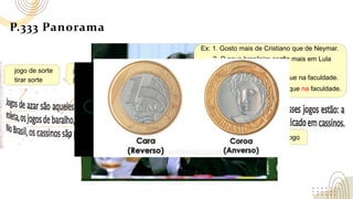P.333 Panorama
jogo de sorte
jogar loteria
jogo de cartas
tirar sorte
lotérica/casa lotérica
praticar o jogo
jogar uma partida de baralho
Ex: 1. Gosto mais de Cristiano que de Neymar.
3. Aprendo mais na vida que na faculdade.
2. O povo brasileiro confia mais em Lula
que em Bolsonaro.
4. Aprendo mais com ele que na faculdade.
 