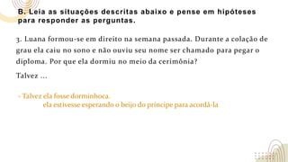 B. Leia as situações descritas abaixo e pense em hipóteses
para responder as perguntas.
3. Luana formou-se em direito na semana passada. Durante a colação de
grau ela caiu no sono e não ouviu seu nome ser chamado para pegar o
diploma. Por que ela dormiu no meio da cerimônia?
Talvez ...
- Talvez ela fosse dorminhoca.
ela estivesse esperando o beijo do príncipe para acordá-la
 