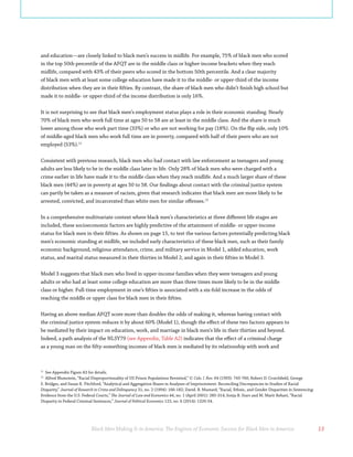 Black Men Making It in America: The Engines of Economic Success for Black Men in America 13
and education—are closely linked to black men’s success in midlife. For example, 75% of black men who scored
in the top 50th percentile of the AFQT are in the middle class or higher-income brackets when they reach
midlife, compared with 43% of their peers who scored in the bottom 50th percentile. And a clear majority
of black men with at least some college education have made it to the middle- or upper-third of the income
distribution when they are in their fifties. By contrast, the share of black men who didn’t finish high school but
made it to middle- or upper-third of the income distribution is only 16%.
It is not surprising to see that black men’s employment status plays a role in their economic standing. Nearly
70% of black men who work full time at ages 50 to 58 are at least in the middle class. And the share is much
lower among those who work part time (33%) or who are not working for pay (18%). On the flip side, only 10%
of middle-aged black men who work full time are in poverty, compared with half of their peers who are not
employed (53%).11
Consistent with previous research, black men who had contact with law enforcement as teenagers and young
adults are less likely to be in the middle class later in life. Only 28% of black men who were charged with a
crime earlier in life have made it to the middle class when they reach midlife. And a much larger share of these
black men (44%) are in poverty at ages 50 to 58. Our findings about contact with the criminal justice system
can partly be taken as a measure of racism, given that research indicates that black men are more likely to be
arrested, convicted, and incarcerated than white men for similar offenses.12
In a comprehensive multivariate context where black men’s characteristics at three different life stages are
included, these socioeconomic factors are highly predictive of the attainment of middle- or upper-income
status for black men in their fifties. As shown on page 15, to test the various factors potentially predicting black
men’s economic standing at midlife, we included early characteristics of these black men, such as their family
economic background, religious attendance, crime, and military service in Model 1, added education, work
status, and marital status measured in their thirties in Model 2, and again in their fifties in Model 3.
Model 3 suggests that black men who lived in upper-income families when they were teenagers and young
adults or who had at least some college education are more than three times more likely to be in the middle
class or higher. Full-time employment in one’s fifties is associated with a six-fold increase in the odds of
reaching the middle or upper class for black men in their fifties.
Having an above median AFQT score more than doubles the odds of making it, whereas having contact with
the criminal justice system reduces it by about 60% (Model 1), though the effect of these two factors appears to
be mediated by their impact on education, work, and marriage in black men’s life in their thirties and beyond.
Indeed, a path analysis of the NLSY79 (see Appendix, Table A2) indicates that the effect of a criminal charge
as a young man on the fifty-something incomes of black men is mediated by its relationship with work and
11
See Appendix Figure A3 for details.
12
Alfred Blumstein, “Racial Disproportionality of US Prison Populations Revisited,” U. Colo. l. Rev. 64 (1993): 743-760; Robert D. Crutchfield, George
S. Bridges, and Susan R. Pitchford, “Analytical and Aggregation Biases in Analyses of Imprisonment: Reconciling Discrepancies in Studies of Racial
Disparity,” Journal of Research in Crime and Delinquency 31, no. 2 (1994): 166-182; David. B. Mustard, “Racial, Ethnic, and Gender Disparities in Sentencing:
Evidence from the U.S. Federal Courts,” The Journal of Law and Economics 44, no. 1 (April 2001): 285-314; Sonja B. Starr and M. Marit Rehavi, “Racial
Disparity in Federal Criminal Sentences,” Journal of Political Economics 122, no. 6 (2014): 1320-54.
 