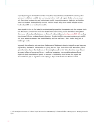 14
especially marriage in their thirties. In other words, black men who have contact with the criminal justice
system are less likely to work full time and to marry, both of which help explain the link between contact
with the criminal justice system and less income in midlife. Note also that among black men, we found no
association between childhood family structure and their odds of being in the middle- or higher-income
brackets by midlife in our multivariate models.
Many of these factors are also linked to the odds that fifty-something black men are poor. For instance, contact
with the criminal justice system more than doubles men’s odds of being poor in their fifties, although this
effect seems to be mediated by its impact on their work and marital status (see Appendix, Table A3). A college
education and full-time work also dramatically reduce the odds that black men experience poverty in midlife.
And, again, we find no evidence that childhood family structure affects black men’s odds of being poor as
middle-aged adults.
In general, then, education and work boost the fortunes of black men in America in significant and important
ways. Coming from a more affluent home as a young man also helps, while contact with the criminal justice
system hurts the chances that black men are flourishing financially in their fifties. Insofar as many of these
factors are influenced by structural factors—residential segregation, educational inequality, and racial
disparities in the criminal justice system, for instance13
—the findings in this section also suggest that
structural factors play an important role in helping to shape which black men in America make it.
13
Scott Winship, Richard Reeves, and Katherine Guyot, “The Inheritance of Black Poverty: It’s All About the Men,” (Washington, D.C., Brookings Institution,
2018).
 