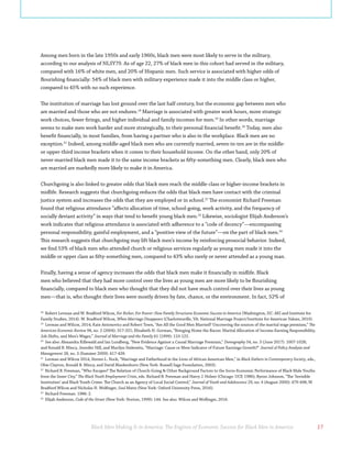 Black Men Making It in America: The Engines of Economic Success for Black Men in America 17
Among men born in the late 1950s and early 1960s, black men were most likely to serve in the military,
according to our analysis of NLSY79. As of age 22, 27% of black men in this cohort had served in the military,
compared with 16% of white men, and 20% of Hispanic men. Such service is associated with higher odds of
flourishing financially: 54% of black men with military experience made it into the middle class or higher,
compared to 45% with no such experience.
The institution of marriage has lost ground over the last half century, but the economic gap between men who
are married and those who are not endures.18
Marriage is associated with greater work hours, more strategic
work choices, fewer firings, and higher individual and family incomes for men.19
In other words, marriage
seems to make men work harder and more strategically, to their personal financial benefit.20
Today, men also
benefit financially, in most families, from having a partner who is also in the workplace. Black men are no
exception.21
Indeed, among middle-aged black men who are currently married, seven-in-ten are in the middle-
or upper-third income brackets when it comes to their household income. On the other hand, only 20% of
never-married black men made it to the same income brackets as fifty-something men. Clearly, black men who
are married are markedly more likely to make it in America.
Churchgoing is also linked to greater odds that black men reach the middle-class or higher-income brackets in
midlife. Research suggests that churchgoing reduces the odds that black men have contact with the criminal
justice system and increases the odds that they are employed or in school.22
The economist Richard Freeman
found that religious attendance “affects allocation of time, school-going, work activity, and the frequency of
socially deviant activity” in ways that tend to benefit young black men.23
Likewise, sociologist Elijah Anderson’s
work indicates that religious attendance is associated with adherence to a “code of decency”—encompassing
personal responsibility, gainful employment, and a “positive view of the future”—on the part of black men.24
This research suggests that churchgoing may lift black men’s income by reinforcing prosocial behavior. Indeed,
we find 53% of black men who attended church or religious services regularly as young men made it into the
middle or upper class as fifty-something men, compared to 43% who rarely or never attended as a young man.
Finally, having a sense of agency increases the odds that black men make it financially in midlife. Black
men who believed that they had more control over the lives as young men are more likely to be flourishing
financially, compared to black men who thought that they did not have much control over their lives as young
men—that is, who thought their lives were mostly driven by fate, chance, or the environment. In fact, 52% of
18
Robert Lerman and W. Bradford Wilcox, For Richer, For Poorer: How Family Structures Economic Success in America (Washington, DC: AEI and Institute for
Family Studies, 2014). W. Bradford Wilcox, When Marriage Disappears (Charlottesville, VA: National Marriage Project/Institute for American Values, 2010).
19
Lerman and Wilcox, 2014; Kate Antonovics and Robert Town, “Are All the Good Men Married? Uncovering the sources of the marital wage premium,” The
American Economic Review 94, no. 2 (2004): 317-321; Elizabeth H. Gorman, “Bringing Home the Bacon: Marital Allocation of Income-Earning Responsibility,
Job Shifts, and Men’s Wages,” Journal of Marriage and the Family 61 (1999): 110-122.
20
See also: Alexandra Killewald and Ian Lundberg, “New Evidence Against a Causal Marriage Premium,” Demography 54, no. 3 (June 2017): 1007-1028;
and Ronald B. Mincy, Jennifer Hill, and Marilyn Sinkewitz, “Marriage: Cause or Mere Indicator of Future Earnings Growth?” Journal of Policy Analysis and
Management 28, no. 3 (Summer 2009): 417-439.
21
Lerman and Wilcox 2014; Steven L. Nock, “Marriage and Fatherhood in the Lives of African American Men,” in Black Fathers in Contemporary Society, eds.,
Obie Clayton, Ronald B. Mincy, and David Blankenhorn (New York: Russell Sage Foundation, 2003).
22
Richard B. Freeman, “Who Escapes? The Relation of Church-Going & Other Background Factors to the Socio-Economic Performance of Black Male Youths
from the Inner City,” The Black Youth Employment Crisis, eds. Richard B. Freeman and Harry J. Holzer (Chicago: UCP, 1986); Byron Johnson, “The ‘Invisible
Institution’ and Black Youth Crime: The Church as an Agency of Local Social Control,” Journal of Youth and Adolescence 29, no. 4 (August 2000): 479-498; W.
Bradford Wilcox and Nicholas H. Wolfinger, Soul Mates (New York: Oxford University Press, 2016).
23
Richard Freeman. 1986: 2.
24
Elijah Anderson, Code of the Street (New York: Norton, 1999): 144. See also: Wilcox and Wolfinger, 2016.
 