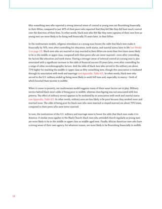 18
fifty-something men who reported a strong internal sense of control as young men are flourishing financially
in their fifties, compared to just 44% of their peers who reported that they felt like they did have much control
over the direction of their lives. In other words, black men who felt like they were captains of their own lives as
young men are more likely to be doing well financially 35 years later, in their fifties.
In the multivariate models, religious attendance as a young man boosts the odds that black men make it
financially by 76%, even after controlling for education, work status, and marital status later in life (see Model
3 on page 15). Black men who are married or stay married in their fifties are more than five times more likely
to be in the middle or upper class, compared with their peers who are never married—even after controlling
for factors like education and work status. Having a stronger sense of internal control as a young man is also
associated with a significant increase in the odds of financial success 35 years later, even after controlling for
a range of other sociodemographic factors. And the odds of black men who served in the military are about
72% higher for reaching the middle or upper class as fifty-something men, though this association is mediated
through its association with work and marriage (see Appendix, Table A2). In other words, black men who
served in the U.S. military ended up being more likely to work full time and, especially, to marry—both of
which boosted their income in midlife.
When it comes to poverty, our multivariate model suggests many of these same factors are in play. Military
service halved black men’s odds of being poor in midlife, whereas churchgoing was not associated with less
poverty. The effect of military service appears to be mediated by its association with work and marital status
(see Appendix, Table A3). In other words, military men are less likely to be poor because they worked more and
married more. The odds of being poor for black men who were married or stayed married are about 75% lower,
compared to their peers who were never married.
In sum, the institutions of the U.S. military and marriage seem to boost the odds that black men make it in
America. A similar story applies to the Black Church: black men who attended church regularly as young men
are more likely to be in the middle or upper class as middle-aged men. Finally, African American men who have
a strong sense of their own agency, for whatever reason, are more likely to be flourishing financially in midlife.
 