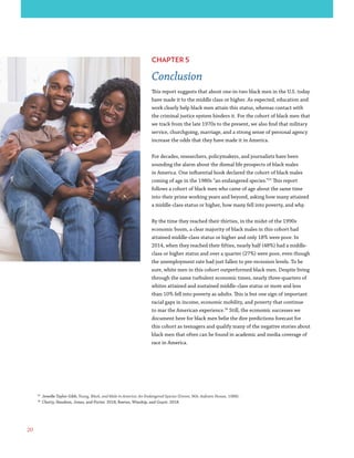 20
CHAPTER 5
Conclusion
This report suggests that about one-in-two black men in the U.S. today
have made it to the middle class or higher. As expected, education and
work clearly help black men attain this status, whereas contact with
the criminal justice system hinders it. For the cohort of black men that
we track from the late 1970s to the present, we also find that military
service, churchgoing, marriage, and a strong sense of personal agency
increase the odds that they have made it in America.
For decades, researchers, policymakers, and journalists have been
sounding the alarm about the dismal life prospects of black males
in America. One influential book declared the cohort of black males
coming of age in the 1980s “an endangered species.”25
This report
follows a cohort of black men who came of age about the same time
into their prime working years and beyond, asking how many attained
a middle-class status or higher, how many fell into poverty, and why.
By the time they reached their thirties, in the midst of the 1990s
economic boom, a clear majority of black males in this cohort had
attained middle-class status or higher and only 18% were poor. In
2014, when they reached their fifties, nearly half (48%) had a middle-
class or higher status and over a quarter (27%) were poor, even though
the unemployment rate had just fallen to pre-recession levels. To be
sure, white men in this cohort outperformed black men. Despite living
through the same turbulent economic times, nearly three-quarters of
whites attained and sustained middle-class status or more and less
than 10% fell into poverty as adults. This is but one sign of important
racial gaps in income, economic mobility, and poverty that continue
to mar the American experience.26
Still, the economic successes we
document here for black men belie the dire predictions forecast for
this cohort as teenagers and qualify many of the negative stories about
black men that often can be found in academic and media coverage of
race in America.
25
Jewelle Taylor Gibb, Young, Black, and Male in America: An Endangered Species (Dover, MA: Auburn House, 1988).
26
Chetty, Hendren, Jones, and Porter. 2018; Reeves, Winship, and Guyot. 2018.
 