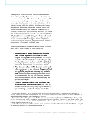 Black Men Making It in America: The Engines of Economic Success for Black Men in America 21
Not surprisingly, the accumulation of human capital in the form of
a two- or four-year college degree as young men, and full-time work
experience more than tripled the odds that black men attained middle-
class status or more in their pre-retirement years. Black men who
scored higher than the median on the AFQT had double the odds of
making it into the middle class or higher, though this effect appears
to be mediated by education and marriage. Moreover, coming from
a higher-income family more than quadrupled black men’s odds of
occupying a middle-class or higher position in their fifties. And contact
with the criminal justice system reduced the odds of making it by about
60%, though this was mediated by the negative effect of such contact
on their work and marriage. Most of these factors, which are often
covered in conventional accounts of black men’s economic status, were
also associated with poverty in predictable ways.
These findings indicate that more should be done to boost the human
capital of black males across the life course. Specifically:
1.	 Since cognitive skills begin to develop in early childhood,
public efforts to improve and expand early education
programs focusing on disadvantaged children, from programs
modeled on earlier efforts like the Perry Preschool Project to today’s
Nurse-Family Partnerships, could prove particularly helpful to black
boys, who hail disproportionately from lower-income families.27
2.	When it comes to college, which is clearly of benefit to black
males, more needs to be done to increase the pipeline of black
men into higher education and to increase their graduation
rates. This should involve targeting students from lower-income
backgrounds, including black men, with efforts—such as summer
bridge programs—that boost their odds of attending college and
graduating from college.28
3.	Efforts are also needed to reduce racial profiling and over-
incarceration in the criminal justice system—from scaling back
mandatory sentences to increasing funding for public defenders—in
light of our findings.29
Given that the effects of contact with the
27
Deborah Phillips et al., Puzziling it Out: The Current State of Scientific Knowledge on Pre-Kindergarten Effects: A Consensus Statement (Washington, DC:
Brookings Institution and Duke Center for Child and Family Policy, 2017); Katharine B. Stevens and Elizabeth English, Does Pre-K Work? The Research on Ten
Early Childhood Programs—And What It Tells Us (Washington, DC: AEI, 2016). 
28
Mark Schneider and Kim Clark, Completion Reforms That Work: How Leading Colleges Are Improving the Attainment of High-Value Degrees (Washington, DC:
AEI/Third Way, 2018); Terrell L. Strayhorn, “Bridging the Pipeline: Increasing Underrepresented Students’ Preparation for College Through a Summer Bridge
Program,” American Behavioral Scientist 55, no. 2 (2010): 142-159; R. A. Williams (Ed.), Men of Color in Higher Education: New Foundations for Developing Models
for Success (Sterling, VA: Stylus, 2014): 116-143.
29
John F. Pfaff, Locked In: The True Causes of Mass Incarceration and How to Achieve Real Reform (New York: Basic Books, 2017); Vikrant P. Reddy, A New Agenda
for Criminal Justice (Washington, DC: Conservative Reform Network, 2017).
 