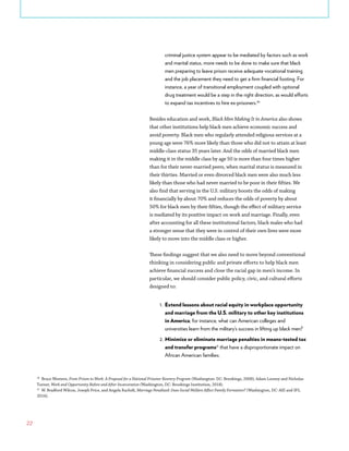 22
criminal justice system appear to be mediated by factors such as work
and marital status, more needs to be done to make sure that black
men preparing to leave prison receive adequate vocational training
and the job placement they need to get a firm financial footing. For
instance, a year of transitional employment coupled with optional
drug treatment would be a step in the right direction, as would efforts
to expand tax incentives to hire ex-prisoners.30
Besides education and work, Black Men Making It in America also shows
that other institutions help black men achieve economic success and
avoid poverty. Black men who regularly attended religious services at a
young age were 76% more likely than those who did not to attain at least
middle-class status 35 years later. And the odds of married black men
making it in the middle class by age 50 is more than four times higher
than for their never-married peers, when marital status is measured in
their thirties. Married or even divorced black men were also much less
likely than those who had never married to be poor in their fifties. We
also find that serving in the U.S. military boosts the odds of making
it financially by about 70% and reduces the odds of poverty by about
50% for black men by their fifties, though the effect of military service
is mediated by its positive impact on work and marriage. Finally, even
after accounting for all these institutional factors, black males who had
a stronger sense that they were in control of their own lives were more
likely to move into the middle class or higher.
These findings suggest that we also need to move beyond conventional
thinking in considering public and private efforts to help black men
achieve financial success and close the racial gap in men’s income. In
particular, we should consider public policy, civic, and cultural efforts
designed to:
1.	 Extend lessons about racial equity in workplace opportunity
and marriage from the U.S. military to other key institutions
in America; for instance, what can American colleges and
universities learn from the military’s success in lifting up black men?
2.	Minimize or eliminate marriage penalties in means-tested tax
and transfer programs31
that have a disproportionate impact on
African American families;
30
Bruce Western, From Prison to Work: A Proposal for a National Prisoner Reentry Program (Washington: DC: Brookings, 2008); Adam Looney and Nicholas
Turner, Work and Opportunity Before and After Incarceration (Washington, DC: Brookings Institution, 2018).
31
W. Bradford Wilcox, Joseph Price, and Angela Rachidi, Marriage Penalized: Does Social Welfare Affect Family Formation? (Washington, DC: AEI and IFS,
2016).
 