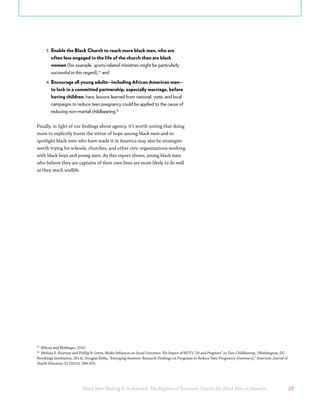 Black Men Making It in America: The Engines of Economic Success for Black Men in America 23
3.	Enable the Black Church to reach more black men, who are
often less engaged in the life of the church than are black
women (for example, sports-related ministries might be particularly
successful in this regard),32
and
4.	Encourage all young adults—including African American men—
to lock in a committed partnership, especially marriage, before
having children; here, lessons learned from national, state, and local
campaigns to reduce teen pregnancy could be applied to the cause of
reducing non-marital childbearing.33
Finally, in light of our findings about agency, it’s worth noting that doing
more to explicitly foster the virtue of hope among black men and to
spotlight black men who have made it in America may also be strategies
worth trying for schools, churches, and other civic organizations working
with black boys and young men. As this report shows, young black men
who believe they are captains of their own lives are more likely to do well
as they reach midlife.
32
Wilcox and Wolfinger, 2016.
33
Melissa S. Kearney and Phillip B. Levin, Media Influences on Social Outcomes: The Impact of MTV’s “16 and Pregnant” on Teen Childbearing. (Washington, DC:
Brookings Institution, 2014); Douglas Kirby, “Emerging Answers: Research Findings on Programs to Reduce Teen Pregnancy (Summary),” American Journal of
Health Education 32 (2013): 348-355.
 