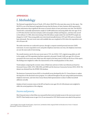 24
1
Steven Ruggles, Katie Genadek, Ronald Goeken, Josiah Grover, and Matthew Sobek, Integrated Public Use Microdata Series: Version 7.0 [dataset]
(Minneapolis: University of Minnesota, 2017).
APPENDICES:
I. Methodology
The National Longitudinal Survey of Youth, 1979 cohort (NLSY79) is the main data source for this report. The
NLSY79 is one of the National Longitudinal Surveys that the Bureau of Labor Statistics (BLS) sponsored to
gather information about significant life events of several cohorts of men and women over time. The NLSY79
started with a nationally representative sample of 12,686 adolescents and young adults who were ages 14-22
in 1979 when the first interview took place (with oversamples of black and Hispanics, and those who served
in the military). In 1985, when interviewing of the full military sample ended, the total NLSY79 sample size
dropped to 11,607. These young adults were interviewed annually between 1979 and 1994 and on a biennial
basis afterwards. The most recent wave with available data was completed in 2014 when the respondents were
49 to 58 years old.
The earlier interviews are conducted in person, through a computer-assisted personal interview (CAPI)
instrument. As more respondents move and prefer telephone interviews over time, the telephone interviews
are now the main mode of interviewing.
The overall retention rate for the most recent wave is 71%. As of 2014, 7,071 original young adults are still
in the sample, and 790 respondents had been reported as deceased. Overall, 3,405 men ages 50 to 58 were
surveyed in the most recent wave. Black men who stayed in the latest wave (n=933) are the focus of this report.
The findings were weighted to reflect the characteristics of the overall population of this cohort.
Trend analyses comparing the economic status of black men and men of other race/ethnicity are based on
Decennial Census (1960, 1970, 1980,1990, and 2000) and the American Community Surveys (2010, 2016). The
dataset was obtained from the IPUMS-USA database.
The American Community Survey (ACS) is a household survey developed by the U.S. Census Bureau to replace
the long form of the decennial census program. It is collected throughout the year using mailed questionnaires,
telephone interviews, and visits from Census Bureau field representatives to about 3 million household
addresses annually.
Analyses of men’s economic status in the ACS are based on men ages 18 to 64. All estimates were weighted to
reflect the actual population of the subgroup.
Income and poverty
Men’s financial status in their fifties was measured by their total net family income in the most recent wave of
NLSY79. Their family income at ages 14 to 22 was measured in 1979. Both incomes were asked of the previous
 