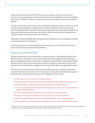 Black Men Making It in America: The Engines of Economic Success for Black Men in America 25
2
Between 1979 and 1982, respondents who didn’t meet certain criteria, such as being ages 18 and older and living outside their parents’ home, were asked a
short form of income questions. Beginning in 1993, all respondents used the same set of income questions.
calendar year. The total family income in NLSY79 was calculated using the combination of several income
questions, such as wages, salary, tips, military income, net business income, child support, interest and dividends
from stocks or mutual funds, rental income, and income from government programs and from other household
members.2
For analyses in this report, the total family income of respondents was adjusted by family size and then converted
into three categories depending on its standing in the overall income distribution. The lower-income group
represents respondents whose incomes fall in the bottom one-third of the income distribution; the middle-income
group includes those with incomes standing in the middle one-third of the distribution, and the higher-income
group has family income in the top one-third of the distribution.
Following the Congressional Budget Office methodology, we have adjusted the income by dividing the total family
income by the square root of the family size.
The share of men in poverty was measured by the ratio of net family income to the federal poverty level in the
previous year. This measure has been adjusted by family size.
Rotter Locus of Control Scale
The Rotter Internal-External Locus of Control Scale was measured in Round 1 (1979) and Round 26 (2014) of the
NLSY79. The scale is a shorter version of a 23-item forced choice questionnaire adapted from the 60-item Rotter
Adult I-E scale developed by Rotter (1966). The scale was designed to measure the degree to which individuals believe
they have control over their lives (internal control), as opposed to outside forces, such as chance, fate, luck control
their lives (external control). A lower score indicates an internal control and a higher score suggests external control.
The Rotter Locus of Control Scale in the NLSY79 includes the following four pairs of statements. Respondents
were asked to select the statement that is closer to their opinion in each pair, and then asked a follow-up question
about whether their selected statement was much closer or slightly closer to their opinion.
1A: “What happens to me is my own doing.” (internal control item)
1B: “Sometimes I feel that I don’t have enough control over the direction my life is taking.” (external control item)
2A: “When I make plans, I am almost certain that I can make them work.” (internal control item)
2B: “It is not always wise to plan too far ahead, because many things turn out to be a matter of good or bad fortune
anyhow.” (external control item)
3A: “In my case, getting what I want has little or nothing to do with luck.” (internal control item)
3B: “Many times we might just as well decide what to do by flipping a coin.” (external control item)
4A: “Many times I feel that I have little influence over the things that happen to me.” (external control item)
4B: “It is impossible for me to believe that chance or luck plays an important role in my life.” (internal control item)
 