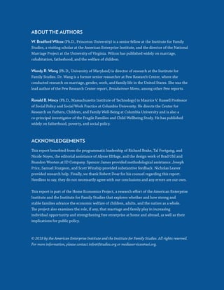 32
ABOUT THE AUTHORS
W. Bradford Wilcox (Ph.D., Princeton University) is a senior fellow at the Institute for Family
Studies, a visiting scholar at the American Enterprise Institute, and the director of the National
Marriage Project at the University of Virginia. Wilcox has published widely on marriage,
cohabitation, fatherhood, and the welfare of children.
Wendy R. Wang (Ph.D., University of Maryland) is director of research at the Institute for
Family Studies. Dr. Wang is a former senior researcher at Pew Research Center, where she
conducted research on marriage, gender, work, and family life in the United States. She was the
lead author of the Pew Research Center report, Breadwinner Moms, among other Pew reports.
Ronald B. Mincy (Ph.D., Massachusetts Institute of Technology) is Maurice V. Russell Professor
of Social Policy and Social Work Practice at Columbia University. He directs the Center for
Research on Fathers, Children, and Family Well-Being at Columbia University and is also a
co-principal investigator of the Fragile Families and Child Wellbeing Study. He has published
widely on fatherhood, poverty, and social policy.
ACKNOWLEDGEMENTS
This report benefited from the programmatic leadership of Richard Brake, Tal Fortgang, and
Nicole Noyes, the editorial assistance of Alysse ElHage, and the design work of Brad Uhl and
Brandon Wooten at ID Company. Spencer James provided methodological assistance. Joseph
Price, Samuel Sturgeon, and Scott Winship provided substantive feedback. Nicholas Leaver
provided research help. Finally, we thank Robert Doar for his counsel regarding this report.
Needless to say, they do not necessarily agree with our conclusions and any errors are our own.
This report is part of the Home Economics Project, a research effort of the American Enterprise
Institute and the Institute for Family Studies that explores whether and how strong and
stable families advance the economic welfare of children, adults, and the nation as a whole.
The project also examines the role, if any, that marriage and family play in increasing
individual opportunity and strengthening free enterprise at home and abroad, as well as their
implications for public policy.
© 2018 by the American Enterprise Institute and the Institute for Family Studies. All rights reserved.
For more information, please contact info@ifstudies.org or mediaservices@aei.org.
 