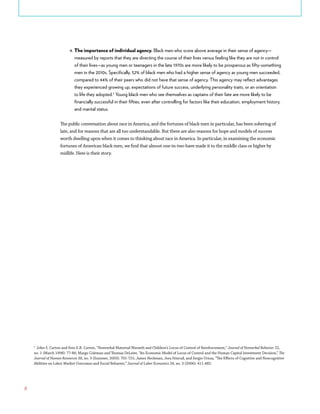6
4.	The importance of individual agency. Black men who score above average in their sense of agency—
measured by reports that they are directing the course of their lives versus feeling like they are not in control
of their lives—as young men or teenagers in the late 1970s are more likely to be prosperous as fifty-something
men in the 2010s. Specifically, 52% of black men who had a higher sense of agency as young men succeeded,
compared to 44% of their peers who did not have that sense of agency. This agency may reflect advantages
they experienced growing up, expectations of future success, underlying personality traits, or an orientation
to life they adopted.5
Young black men who see themselves as captains of their fate are more likely to be
financially successful in their fifties, even after controlling for factors like their education, employment history,
and marital status.
The public conversation about race in America, and the fortunes of black men in particular, has been sobering of
late, and for reasons that are all too understandable. But there are also reasons for hope and models of success
worth dwelling upon when it comes to thinking about race in America. In particular, in examining the economic
fortunes of American black men, we find that almost one-in-two have made it to the middle class or higher by
midlife. Here is their story.
5
John S. Carton and Erin E.R. Carton, “Nonverbal Maternal Warmth and Children’s Locus of Control of Reinforcement,” Journal of Nonverbal Behavior 22,
no. 1 (March 1998): 77-86; Margo Coleman and Thomas DeLeire, “An Economic Model of Locus of Control and the Human Capital Investment Decision,” The
Journal of Human Resources 38, no. 3 (Summer, 2003): 701-721; James Heckman, Jora Stixrud, and Sergio Urzua, “The Effects of Cognitive and Noncognitive
Abilities on Labor Market Outcomes and Social Behavior,” Journal of Labor Economics 24, no. 3 (2006): 411-482.
 