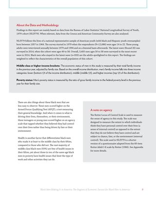 Black Men Making It in America: The Engines of Economic Success for Black Men in America 9
There are also things about these black men that are
less easy to observe: These men scored higher on the
Armed Forces Qualifying Test (AFQT), a test measuring
their general knowledge. And when it comes to what is
driving their lives, themselves, or their environment,
these teenagers or young men scored higher on an agency
scale that tapped whether they believed they had control
over their lives rather than being driven by fate or their
environment.
Health is another factor that differentiates black men
who made it at least to the middle class by their fifties,
compared to those who did not. The vast majority of
middle-class black men (93%) are free of health issues in
their fifties, yet about three-in-ten of the same-age black
men in poverty have health issues that limit the type of
work and other activities they can do.
About the Data and Methodology
Findings in this report are mainly based on data from the Bureau of Labor Statistics’ National Longitudinal Survey of Youth,
1979 cohort (NLSY79). When relevant, data from the Census and American Community Survey are also analyzed.
NLSY79 follows the lives of a national representative sample of American youth (with black and Hispanic youth oversamples)
born between 1957 to 1964. The survey started in 1979 when the respondents (N=12,686) were ages 14 to 22. These young
adults were interviewed annually between 1979 and 1994 and on a biennial basis afterwards. The latest wave (Round 26) was
surveyed in 2014, when the cohort were ages 49 to 58. Overall, 3,405 men ages 50 to 58 were surveyed in the most recent
wave in 2014. Black men who stayed in the latest wave (n=933) are the adults spotlighted in this report. The findings are
weighted to reflect the characteristics of the overall population of this cohort.
Middle-class or higher-income brackets: The economic status of men in this study is measured by their total family income
in the previous year, adjusted by family size. Based on the overall income distribution, men’s family income falls into three income
categories: lower (bottom 1/3 of the income distribution), middle (middle 1/3), and higher incomes (top 1/3 of the distribution).
Poverty status: Men’s poverty status is measured by the ratio of gross family income to the federal poverty level in the previous
year for their family size.
A note on agency
The Rotter Locus of Control Scale is used to measure
the sense of agency in this study. The scale was
designed to measure the extent to which individuals
think they have personal control over their lives (a
sense of internal control) as opposed to the extent
that they do not believe they have control and are
subject to chance, fate, or the environment (external
control). The scale used in NLSY79 is a shorter
version of a questionnaire adapted from the 60-item
Rotter Adult I-E scale by Rotter (1966). See Appendix
for more details.
 