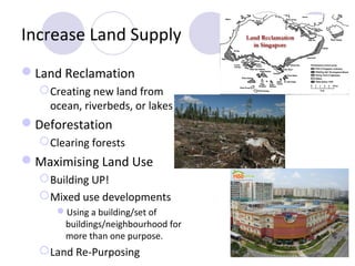 Increase Land Supply
Land Reclamation
   Creating new land from
    ocean, riverbeds, or lakes
Deforestation
   Clearing forests
Maximising Land Use
   Building UP!
   Mixed use developments
     Using a building/set of
      buildings/neighbourhood for
      more than one purpose.
   Land Re-Purposing
 