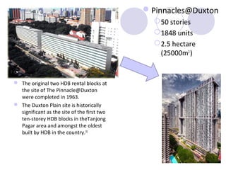 Pinnacles@Duxton
                                                50 stories
                                                1848 units
                                                2.5 hectare
                                                 (25000m2 )


 The original two HDB rental blocks at
  the site of The Pinnacle@Duxton
  were completed in 1963.
 The Duxton Plain site is historically
  significant as the site of the first two
  ten-storey HDB blocks in theTanjong
  Pagar area and amongst the oldest
  built by HDB in the country.[9]
 