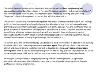 The Urban Redevelopment Authority (URA) is Singapore’s national land use planning and
conservation authority. URA’s mission is “to make Singapore a great city to live, work and play in”.
We strive to create a vibrant and sustainable city of distinction by planning and facilitating
Singapore’s physical development in partnership with the community.

The URA has successfully transformed Singapore into one of the most liveable cities in Asia through
judicious land use planning and good urban design. We adopt a long term and comprehensive
planning approach in formulating strategic plans such as the Concept Plan and the Master Plan, to
guide the physical development of Singapore in a sustainable manner. Our plans and policies focus
on achieving a balance between economic growth and a quality living environment. As the
conservation authority, URA has an internationally recognised conservation programme, having
successfully conserved not only single buildings, but entire districts.

To turn its plans and visions into reality, URA takes on a multi-faceted role. In addition to its planning
function, URA is also the main government land sales agent. Through the sale of state land, we
attract and channel private capital investment to develop sites to support economic and social
development. URA is also the development agency for Marina Bay, the new city extension. To create
an exciting cityscape, URA also actively promotes architecture and urban design excellence.

Drawing on our experience in integrated planning and urban management, URA provides
consultancy for overseas bilateral projects and shares our urban planning experience through
professional training programmes.
 