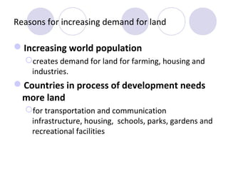 Reasons for increasing demand for land

Increasing world population
  creates demand for land for farming, housing and
   industries.
Countries in process of development needs
 more land
  for transportation and communication
   infrastructure, housing, schools, parks, gardens and
   recreational facilities
 