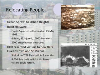 Relocating People

 Urban Sprawl to Urban Heights
 Bukit Ho Swee
    Fire in Squatter settlement on 25 May
     1961.
    4 dead, 85 injured, 16000 homeless
    2200 attap houses destroyed
 HDB resettled victims to new flats
  Queenstown and St Michael
    5 blocks of 768 flats built in 9 months
    8,000 flats built in Bukit Ho Swee,
     victims could return.
 