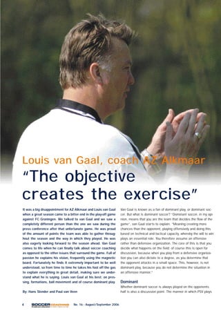 4 No. 16 - August/September 2006
Van Gaal is known as a fan of dominant play, or dominant soc-
cer. But what is dominant soccer? “Dominant soccer, in my opi-
nion, means that you are the team that decides the flow of the
game”, van Gaal starts to explain. “Meaning creating more
chances than the opponent, playing offensively and doing this
based on technical and tactical capacity, whereby the will to win
plays an essential role. You therefore assume an offensive
rather than defensive organization. The core of this is that you
decide what happens on the field; of course this is open for
discussion, because when you play from a defensive organiza-
tion you can also dictate to a degree, as you determine that
the opponent attacks in a small space. This, however, is not
dominant play, because you do not determine the situation in
an offensive manner.”
Dominant
Whether dominant soccer is always played on the opponents
half is also a discussion point. The manner in which PSV plays
Louis van Gaal, coach AZ Alkmaar
“The objective
creates the exercise”
It was a big disappointment for AZ Alkmaar and Louis van Gaal
when a great season came to a bitter end in the play-off game
against FC Groningen. We talked to van Gaal and we saw a
completely different person than the one we saw during the
press conference after that unfortunate game. He was proud
of the amount of points the team was able to gather throug-
hout the season and the way in which they played. He was
also eagerly looking forward to the season ahead. Van Gaal
comes to life when he can finally talk about soccer coaching
as opposed to the other issues that surround the game. Full of
passion he explains his vision, frequently using the magnetic
board. Fortunately he finds it extremely important to be well
understood, so from time to time he takes his foot off the gas
to explain everything in great detail, making sure we under-
stand what he is saying. Louis van Gaal at his best: on pres-
sing, formations, ball movement and of course dominant play.
By: Hans Slender and Paul van Veen
 