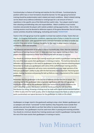 Functional play is a feature of training and matches for the U19 team. Functional play by
position within two or more formations should be learned. For this age group functional
training should be predominately match related and match conditions. Match related training
can be attack versus defense (individual or small groups) for a set amount of time or
repetitions in the specific area of the field and then switch roles. Your players need to learn
their attacking and defending roles and responsibilities. Match conditions must involve
transition and provide the players with realistic problem solving opportunities. One in three
training sessions must be devoted to defensive aspects of the game.Remember that all training
session activities should be challenging, motivating and involve TRANSITION!
Teams in the U19 age group must be capable in at least two systems of play. Teams that can
adapt – to changing field/weather conditions, opposing styles of play or simply the score and
time left in the match– with appropriate tactics and team formation are likely to handle any
situation they come across. However the ability for the team to adapt requires individual
confidence, talent and versatility.
The rehearsal and execution of set plays is vital to successful play. Given then the statistical
significance of scoring chances from set plays you must have regular training on them. Your
players should be expected to follow what they trained with set plays in matches.
You should at a minimum devote four training sessions per month to goalkeeper training when
the rest of the team assists their goalkeepers in training on tactics. The technical demands on
defenders are increasing as is the need for goalkeepers to be able to become attacking players.
Remember to include your goalkeepers with some of the outfield player training activities.
Since pressure from opponents will occur more consistently and over larger portions of the
field your goalkeeper’s ability to play with the feet becomes more important. Receiving back
passes, making clearances and passing the ball up field are now a requirement of the modern
goalkeeper.
Remember that the goalkeeper is the last line of defense and the first line of attack. The
attacking role for the goalkeeper takes on greater significance with the U19 age group.
Distribution of the ball by the goalkeeper with a real tactical sense greatly influences the
team’s attacking success. Distribution cannot be merely punting the ball downfield.
Distribution by rolling, throwing or kicking must be made with a good tactical decision behind
it. When to play short for build-up play, when to distribute toward the flanks or when to start a
quick counterattack are typical decisions for the goalkeeper to make on the attack.

Goalkeepers no longer stand in the goalmouth waiting to stop a shot. Modern goalkeepers act
as sweepers and remain “connected” to their backline; they frequently move outside their
penalty area and must be able to use their feet either to receive back passes or to launch
counterattacks. Your goalkeepers must be used more often in passing and receiving activities.
You should at a minimum devote four training sessions per month to goalkeeper training when
the rest of the team assists their goalkeepers in training on tactics.

Ivan Minnaert

 