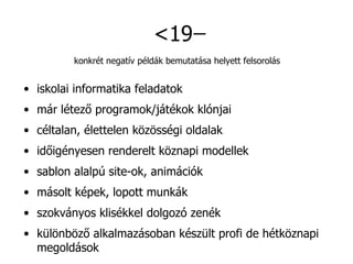 <19  ̶ konkrét negatív példák bemutatása helyett felsorolás iskolai informatika feladatok már létező programok/játékok klónjai céltalan, élettelen közösségi oldalak időigényesen renderelt köznapi modellek sablon alalpú site-ok, animációk másolt képek, lopott munkák szokványos klisékkel dolgozó zenék különböző alkalmazásoban készült profi de hétköznapi megoldások 