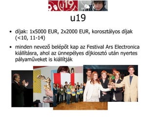 díjak: 1x5000 EUR, 2x2000 EUR, korosztályos díjak (<10, 11-14) minden nevező belépőt kap az Festival Ars Electronica kiállításra, ahol az ünnepélyes díjkiosztó után nyertes pályaműveket is kiállítják  u19 