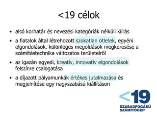 <19 célok alsó korhatár és nevezési kategóriák nélküli kiírás a fiatalok által létrehozott szokatlan ötletek, egyéni elgondolások, különleges megoldások megkeresése a számítástechnika változatos területeiről az igazán egyedi, kreatív, innovatív elgondolások felszínre csalogatása a díjazott pályamunkák értékes jutalmazása és megjelnítése egy nagyszabású kiállításon 