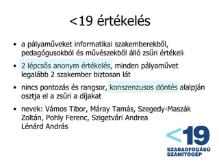 <19 értékelés a pályaműveket informatikai szakemberekből, pedagógusokból és művészekből álló zsűri értékeli 2 lépcsős anonym értékelés, minden pályaművet legalább 2 szakember biztosan lát nincs pontozás és rangsor, konszenzusos döntés alalpján osztja el a zsűri a díjakat nevek: Vámos Tibor, Máray Tamás, Szegedy-Maszák Zoltán, Pohly Ferenc, Szigetvári Andrea Lénárd András 