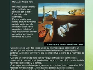 METÁFORAS
LA PERSISTENCIA DE LA MEMORIA / 1931
•MOMA de Nueva York.
•Un simple paisaje marino
(típico del Cadaqués
daliniano, con el cabo
Creus y su costa
escarpada)
•Escena insólita: una
extraña criatura durmiendo
o quizás inerte sobre la
arena (hay quien ve un
autorretrato del pintor) y
unos relojes que se derriten
sobre ella y sobre otros
elementos del cuadro.
•Según el propio Dalí, dos cosas fueron su inspiración para este cuadro. En
primer lugar se inspiró en los quesos camembert («tiernos, extravagantes,
solitarios y paranoico-críticos») y otra inspiración fue la teoría de la relatividad de
Einstein.
•Dalí era un enamorado de la ciencia y siguió el trabajo del científico con
curiosidad. Al parecer los relojes derritiéndose son un símbolo inconsciente de la
relatividad del espacio y el tiempo.
•Son relojes muy realistas que siguen marcando la hora (más o menos las 6 PM).
•Técnica muy académica …y sus cuadros parecen sueños de verdad.
 