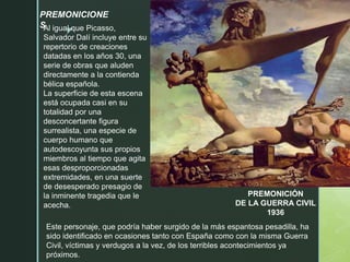 z
PREMONICIÓN
DE LA GUERRA CIVIL
1936
Al igual que Picasso,
Salvador Dalí incluye entre su
repertorio de creaciones
datadas en los años 30, una
serie de obras que aluden
directamente a la contienda
bélica española.
La superficie de esta escena
está ocupada casi en su
totalidad por una
desconcertante figura
surrealista, una especie de
cuerpo humano que
autodescoyunta sus propios
miembros al tiempo que agita
esas desproporcionadas
extremidades, en una suerte
de desesperado presagio de
la inminente tragedia que le
acecha.
PREMONICIONE
S
Este personaje, que podría haber surgido de la más espantosa pesadilla, ha
sido identificado en ocasiones tanto con España como con la misma Guerra
Civil, víctimas y verdugos a la vez, de los terribles acontecimientos ya
próximos.
 