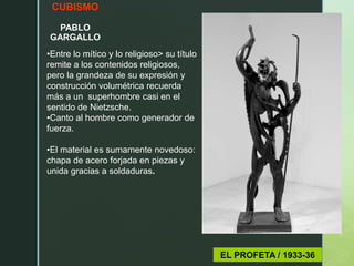 CUBISMO
PABLO
GARGALLO
EL PROFETA / 1933-36
•Entre lo mítico y lo religioso> su título
remite a los contenidos religiosos,
pero la grandeza de su expresión y
construcción volumétrica recuerda
más a un superhombre casi en el
sentido de Nietzsche.
•Canto al hombre como generador de
fuerza.
•El material es sumamente novedoso:
chapa de acero forjada en piezas y
unida gracias a soldaduras.
 