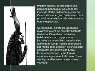 • Imagen aislada, puesta sobre una
pequeña peana que, siguiendo las
ideas de RodIn en los Burgueses de
Calais, elimina el gran basamento para
producir una relación más directa entre
obra y espectador.
• Composición, dentro de un escaso
movimiento real, se muestra bastante
dinámica. Para ello no utiliza los
habituales escorzos y posturas
forzadas de la escultura anterior, sino
que toda la fuerza interna se produce
por medio de la creación de líneas casi
abstractas (diagonales de brazo
levantado y bastón) y las formas
curvilíneas que se entrelazan en torno
a la figura, dándole una asombrosa
vitalidad.
 