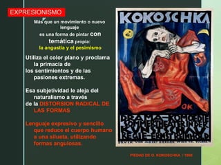 z
EXPRESIONISMO
PIEDAD DE O. KOKOSCHKA / 1908
Utiliza el color plano y proclama
la primacía de
los sentimientos y de las
pasiones extremas.
Esa subjetividad le aleja del
naturalismo a través
de la DISTORSION RADICAL DE
LAS FORMAS
Lenguaje expresivo y sencillo
que reduce el cuerpo humano
a una silueta, utilizando
formas angulosas.
Más que un movimiento o nuevo
lenguaje
es una forma de pintar con
temática propia:
la angustia y el pesimismo
 
