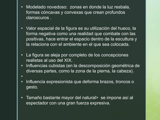 • Modelado novedoso: zonas en donde la luz resbala,
formas cóncavas y convexas que crean profundos
claroscuros .
• Valor espacial de la figura es su utilización del hueco, la
forma negativa como una realidad que combate con las
positivas, hace entrar el espacio dentro de la escultura y
la relaciona con el ambiente en el que sea colocada.
• La figura se aleja por completo de los concepciones
realistas al uso del XIX.
• Influencias cubistas (en la descomposición geométrica de
diversas partes, como la zona de la pierna, la cabeza).
•
• Influencia expresionista que deforma brazos, troncos o
gesto.
• Tamaño bastante mayor del natural> se impone así al
espectador con una gran fuerza expresiva.
 