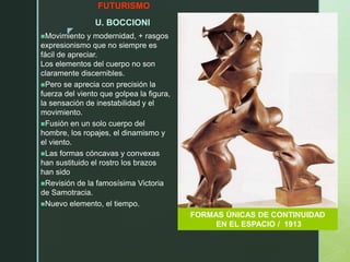 z
FUTURISMO
U. BOCCIONI
Movimiento y modernidad, + rasgos
expresionismo que no siempre es
fácil de apreciar.
Los elementos del cuerpo no son
claramente discernibles.
Pero se aprecia con precisión la
fuerza del viento que golpea la figura,
la sensación de inestabilidad y el
movimiento.
Fusión en un solo cuerpo del
hombre, los ropajes, el dinamismo y
el viento.
Las formas cóncavas y convexas
han sustituido el rostro los brazos
han sido
Revisión de la famosísima Victoria
de Samotracia.
Nuevo elemento, el tiempo.
FORMAS ÚNICAS DE CONTINUIDAD
EN EL ESPACIO / 1913
 