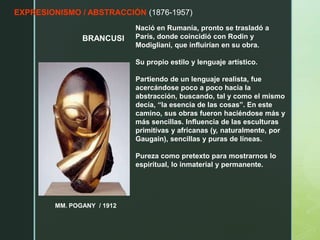 EXPRESIONISMO / ABSTRACCIÓN (1876-1957)
BRANCUSI
MM. POGANY / 1912
Nació en Rumanía, pronto se trasladó a
París, donde coincidió con Rodin y
Modigliani, que influirían en su obra.
Su propio estilo y lenguaje artístico.
Partiendo de un lenguaje realista, fue
acercándose poco a poco hacia la
abstracción, buscando, tal y como el mismo
decía, “la esencia de las cosas”. En este
camino, sus obras fueron haciéndose más y
más sencillas. Influencia de las esculturas
primitivas y africanas (y, naturalmente, por
Gaugain), sencillas y puras de líneas.
Pureza como pretexto para mostrarnos lo
espiritual, lo inmaterial y permanente.
 