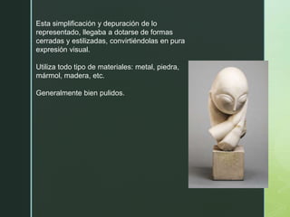 Esta simplificación y depuración de lo
representado, llegaba a dotarse de formas
cerradas y estilizadas, convirtiéndolas en pura
expresión visual.
Utiliza todo tipo de materiales: metal, piedra,
mármol, madera, etc.
Generalmente bien pulidos.
 