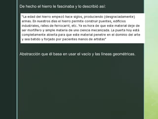 De hecho el hierro le fascinaba y lo describió así:
Abstracción que él basa en usar el vacío y las líneas geométricas.
 