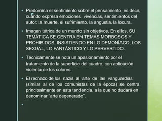 z
 Predomina el sentimiento sobre el pensamiento, es decir,
cuando expresa emociones, vivencias, sentimientos del
autor: la muerte, el sufrimiento, la angustia, la locura.
 Imagen tétrica de un mundo sin objetivos. En ellos, SU
TEMÁTICA SE CENTRA EN TEMAS MORBOSOS Y
PROHIBIDOS, INSISTIENDO EN LO DEMONÍACO, LOS
SEXUAL, LO FANTÁSTICO Y LO PERVERTIDO.
 Técnicamente se nota un apasionamiento por el
tratamiento de la superficie del cuadro, con aplicación
violenta de los colores.
 El rechazo de los nazis al arte de las vanguardias
(similar al de los comunistas de la época) se centra
principalmente en esta tendencia, a la que no dudará en
denominar “arte degenerado”.

 