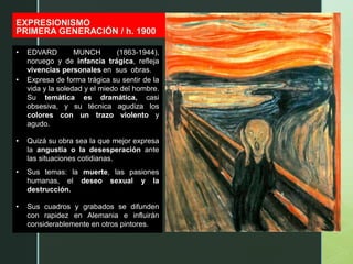z
EXPRESIONISMO
PRIMERA GENERACIÓN / h. 1900
EDVARD MUNCH
EL GRITO / 1893
• EDVARD MUNCH (1863-1944),
noruego y de infancia trágica, refleja
vivencias personales en sus obras.
• Expresa de forma trágica su sentir de la
vida y la soledad y el miedo del hombre.
Su temática es dramática, casi
obsesiva, y su técnica agudiza los
colores con un trazo violento y
agudo.
• Quizá su obra sea la que mejor expresa
la angustia o la desesperación ante
las situaciones cotidianas.
• Sus temas: la muerte, las pasiones
humanas, el deseo sexual y la
destrucción.
• Sus cuadros y grabados se difunden
con rapidez en Alemania e influirán
considerablemente en otros pintores.
 