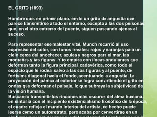 EL GRITO (1893)
Hombre que, en primer plano, emite un grito de angustia que
parece transmitirse a todo el entorno, excepto a las dos personas
que, en el otro extremo del puente, siguen paseando ajenas al
suceso.
Para representar ese malestar vital, Munch recurrió al uso
expresivo del color, con tonos irreales: rojos y naranjas para un
cielo cerca del anochecer, azules y negros para el mar, las
montañas y las figuras. Y lo emplea con líneas ondulantes que
deforman tanto la figura principal, cadavérica, como todo el
espacio que le rodea, salvo a las dos figuras y al puente, de
fortísima diagonal hacia el fondo, acentuando la angustia. La
proyección del pánico al exterior se logra convirtiendo el grito en
ondas que deforman el paisaje, lo que subraya la subjetividad de
la visión humana.
Buscando transmitir los rincones más oscuros del alma humana,
en sintonía con el incipiente existencialismo filosófico de la época,
el cuadro refleja el mundo interior del artista, de hecho puede
leerse como un autorretrato, pero acaba por convertirse en un
 