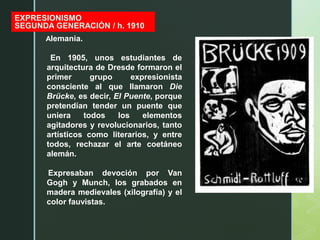 z
EXPRESIONISMO
SEGUNDA GENERACIÓN / h. 1910
Alemania.
En 1905, unos estudiantes de
arquitectura de Dresde formaron el
primer grupo expresionista
consciente al que llamaron Die
Brücke, es decir, El Puente, porque
pretendían tender un puente que
uniera todos los elementos
agitadores y revolucionarios, tanto
artísticos como literarios, y entre
todos, rechazar el arte coetáneo
alemán.
Expresaban devoción por Van
Gogh y Munch, los grabados en
madera medievales (xilografía) y el
color fauvistas.
 