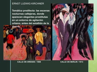 ERNST LUDWIG KIRCHNER
CALLE DE DRESDE / 1908 CALLE DE BERLIN / 1913
Temática predilecta: las escenas
nocturnas callejeras, donde
aparecen elegantes prostitutas
en un entorno de agitación
urbano, antes del estallido de la
guerra.
 
